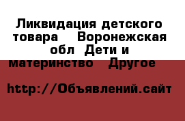Ликвидация детского товара  - Воронежская обл. Дети и материнство » Другое   